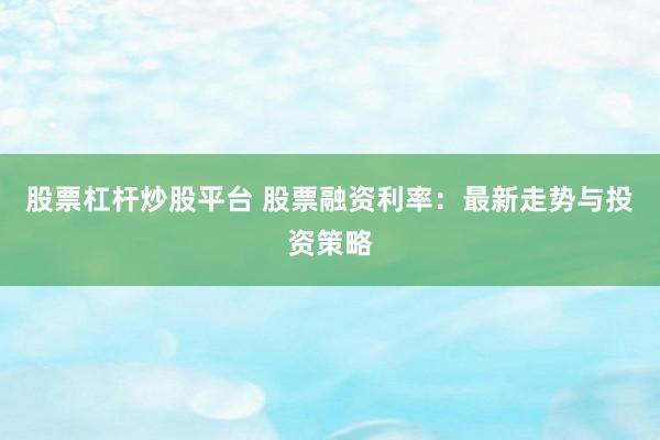 股票杠杆炒股平台 股票融资利率：最新走势与投资策略