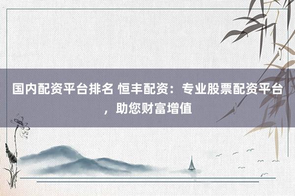 国内配资平台排名 恒丰配资：专业股票配资平台，助您财富增值