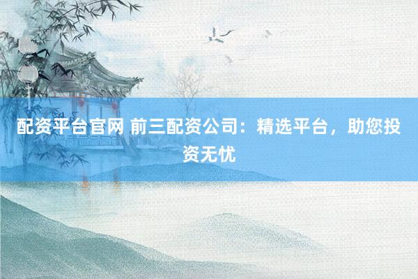 配资平台官网 前三配资公司：精选平台，助您投资无忧