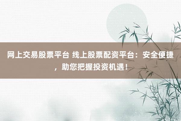 网上交易股票平台 线上股票配资平台：安全便捷，助您把握投资机遇！