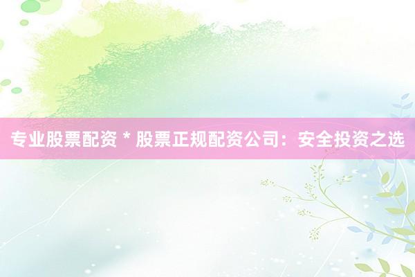 专业股票配资 * 股票正规配资公司：安全投资之选