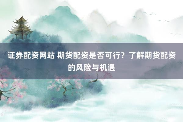 证券配资网站 期货配资是否可行？了解期货配资的风险与机遇
