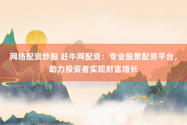 网络配资炒股 赶牛网配资：专业股票配资平台，助力投资者实现财富增长