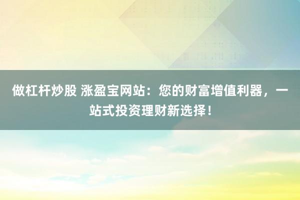 做杠杆炒股 涨盈宝网站：您的财富增值利器，一站式投资理财新选择！