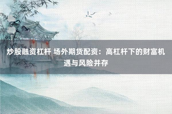 炒股融资杠杆 场外期货配资：高杠杆下的财富机遇与风险并存