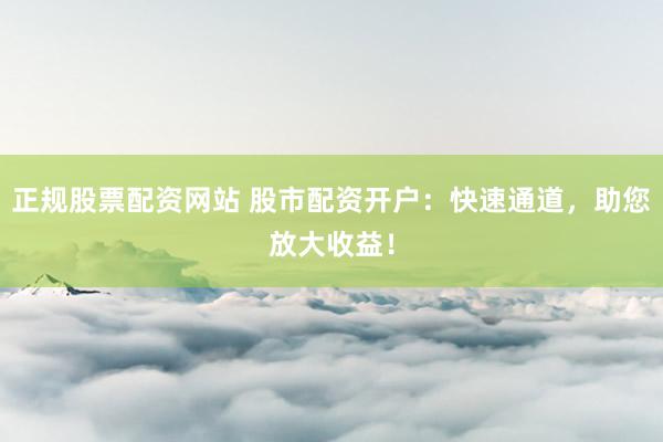 正规股票配资网站 股市配资开户：快速通道，助您放大收益！