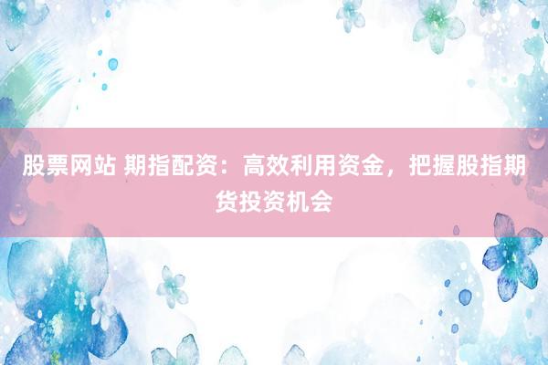 股票网站 期指配资：高效利用资金，把握股指期货投资机会