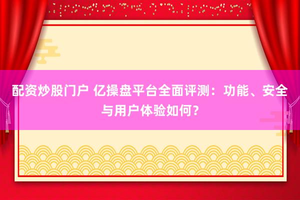 配资炒股门户 亿操盘平台全面评测：功能、安全与用户体验如何？