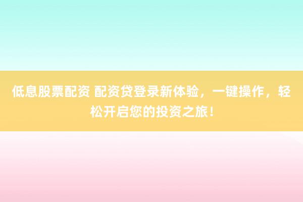 低息股票配资 配资贷登录新体验，一键操作，轻松开启您的投资之旅！