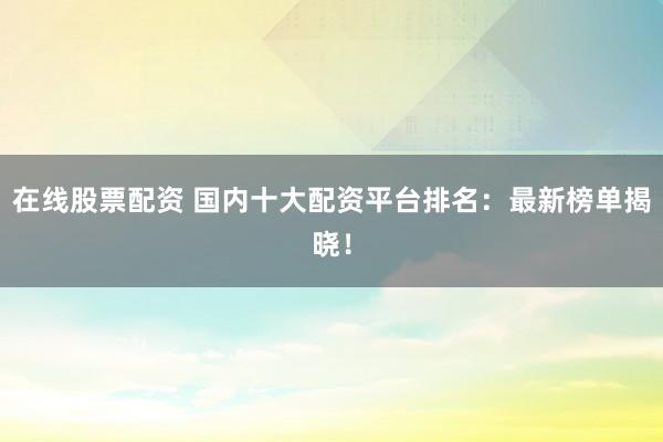 在线股票配资 国内十大配资平台排名：最新榜单揭晓！