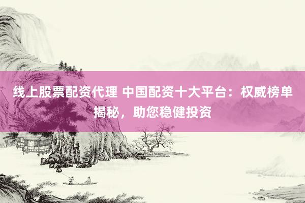 线上股票配资代理 中国配资十大平台：权威榜单揭秘，助您稳健投资