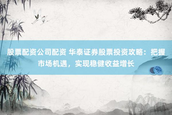 股票配资公司配资 华泰证券股票投资攻略：把握市场机遇，实现稳健收益增长
