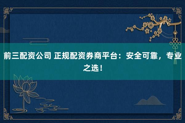 前三配资公司 正规配资券商平台：安全可靠，专业之选！