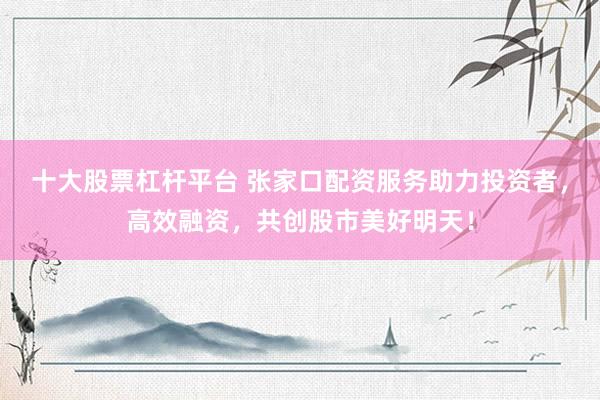 十大股票杠杆平台 张家口配资服务助力投资者，高效融资，共创股市美好明天！