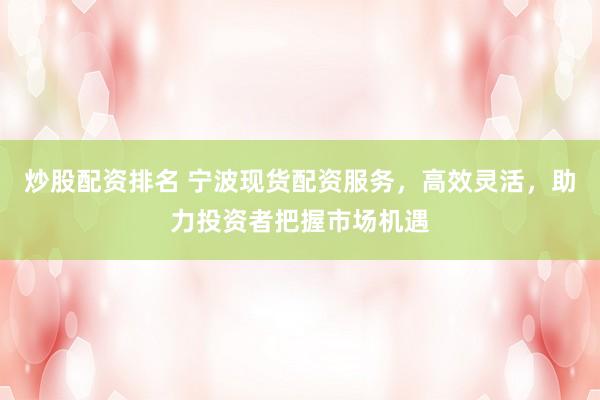 炒股配资排名 宁波现货配资服务，高效灵活，助力投资者把握市场机遇