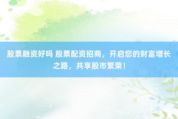 股票融资好吗 股票配资招商，开启您的财富增长之路，共享股市繁荣！