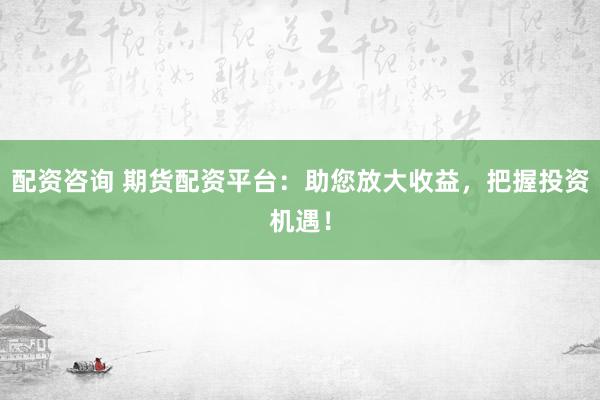 配资咨询 期货配资平台：助您放大收益，把握投资机遇！