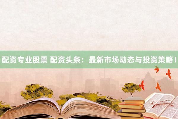 配资专业股票 配资头条：最新市场动态与投资策略！