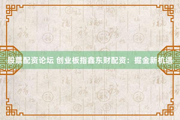 股票配资论坛 创业板指鑫东财配资：掘金新机遇