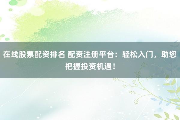 在线股票配资排名 配资注册平台：轻松入门，助您把握投资机遇！
