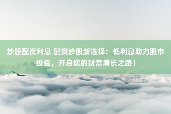 炒股配资利息 配资炒股新选择：低利息助力股市投资，开启您的财富增长之路！