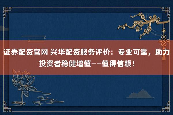 证券配资官网 兴华配资服务评价：专业可靠，助力投资者稳健增值——值得信赖！