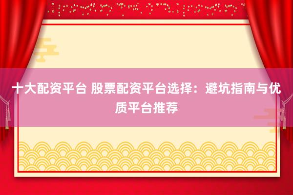 十大配资平台 股票配资平台选择：避坑指南与优质平台推荐