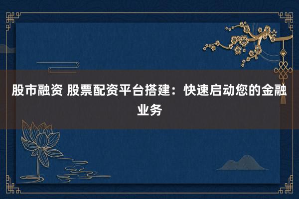 股市融资 股票配资平台搭建：快速启动您的金融业务