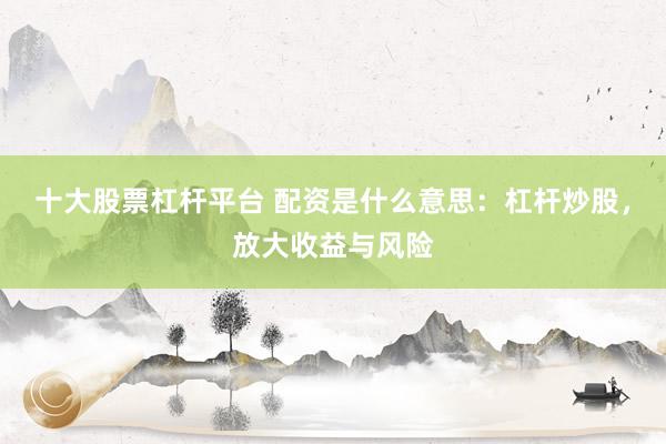 十大股票杠杆平台 配资是什么意思：杠杆炒股，放大收益与风险