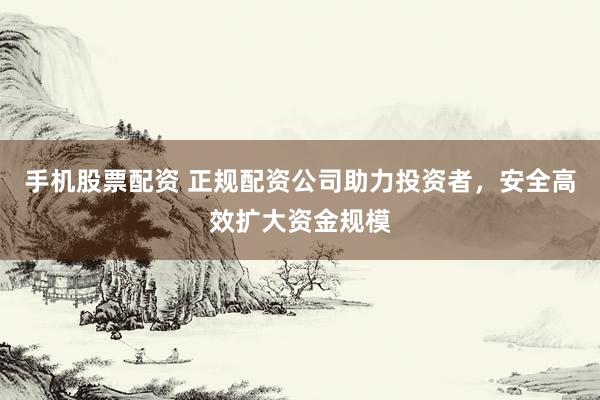 手机股票配资 正规配资公司助力投资者，安全高效扩大资金规模