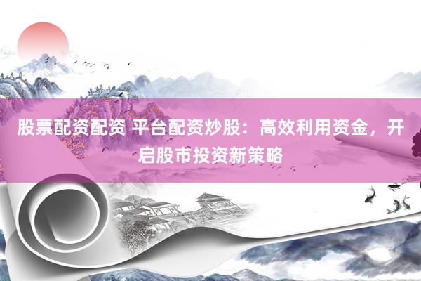 股票配资配资 平台配资炒股：高效利用资金，开启股市投资新策略