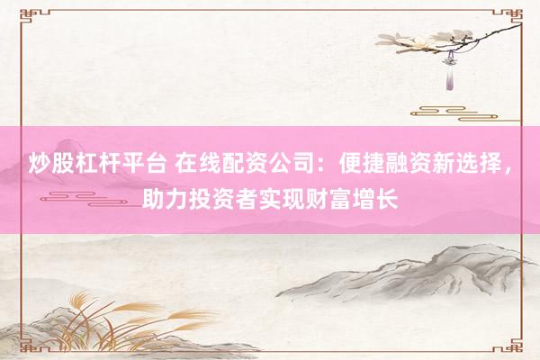 炒股杠杆平台 在线配资公司：便捷融资新选择，助力投资者实现财富增长