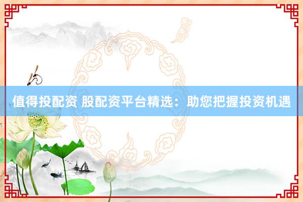 值得投配资 股配资平台精选：助您把握投资机遇