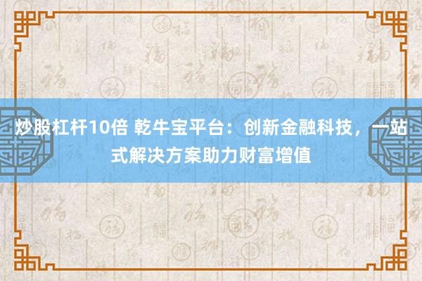 炒股杠杆10倍 乾牛宝平台：创新金融科技，一站式解决方案助力财富增值