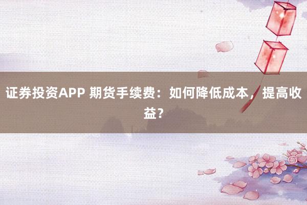 证券投资APP 期货手续费：如何降低成本，提高收益？