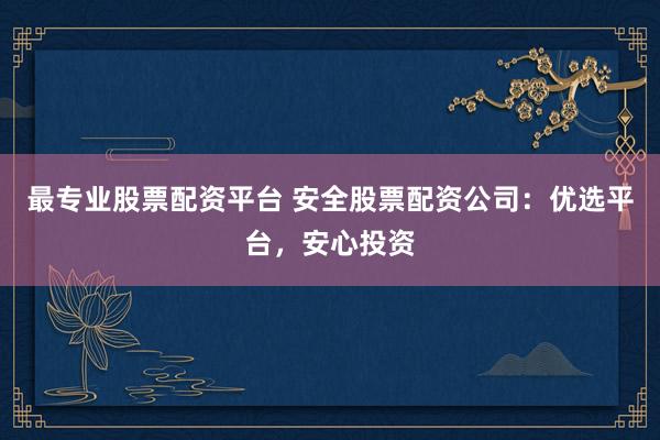 最专业股票配资平台 安全股票配资公司：优选平台，安心投资