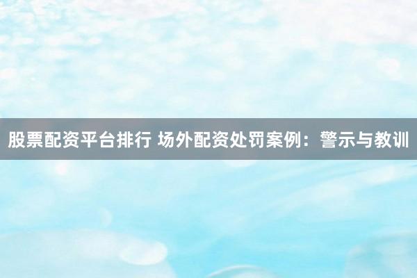 股票配资平台排行 场外配资处罚案例：警示与教训