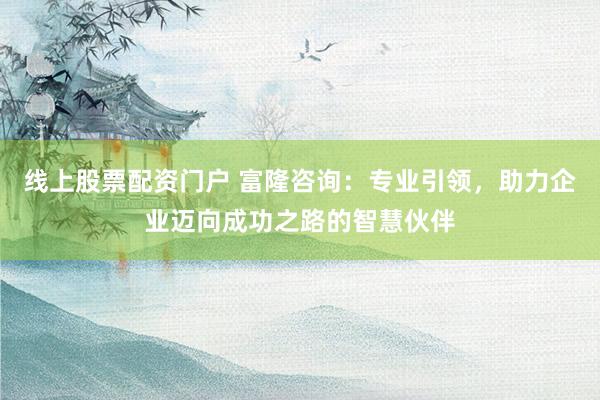 线上股票配资门户 富隆咨询：专业引领，助力企业迈向成功之路的智慧伙伴