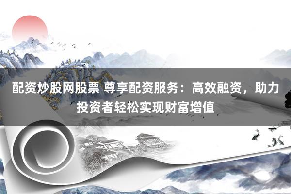 配资炒股网股票 尊享配资服务：高效融资，助力投资者轻松实现财富增值