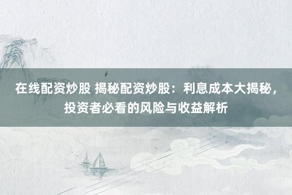 在线配资炒股 揭秘配资炒股：利息成本大揭秘，投资者必看的风险与收益解析