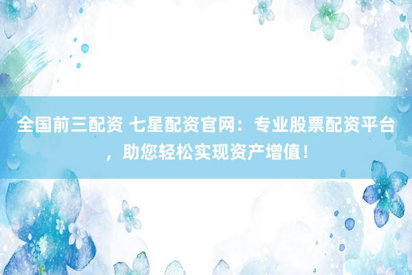 全国前三配资 七星配资官网：专业股票配资平台，助您轻松实现资产增值！
