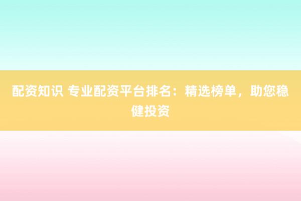 配资知识 专业配资平台排名：精选榜单，助您稳健投资