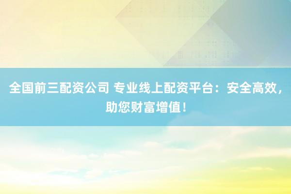 全国前三配资公司 专业线上配资平台：安全高效，助您财富增值！