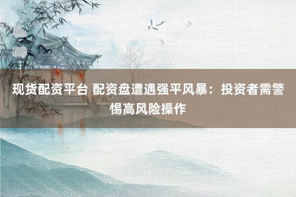 现货配资平台 配资盘遭遇强平风暴：投资者需警惕高风险操作