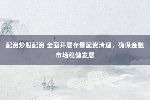配资炒股配资 全面开展存量配资清理，确保金融市场稳健发展