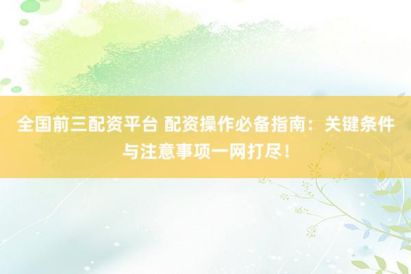 全国前三配资平台 配资操作必备指南：关键条件与注意事项一网打尽！