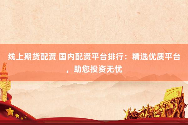 线上期货配资 国内配资平台排行：精选优质平台，助您投资无忧