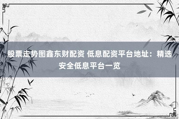 股票走势图鑫东财配资 低息配资平台地址：精选安全低息平台一览