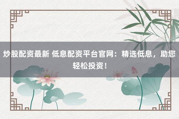 炒股配资最新 低息配资平台官网：精选低息，助您轻松投资！