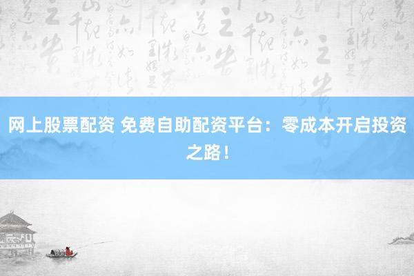 网上股票配资 免费自助配资平台：零成本开启投资之路！